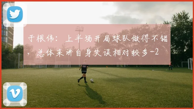 于根伟：上半场开局球队做得不错，总体来讲自身失误相对较多