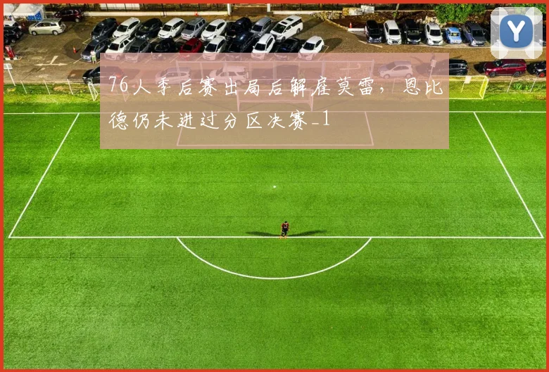 76人季后赛出局后解雇莫雷，恩比德仍未进过分区决赛_1