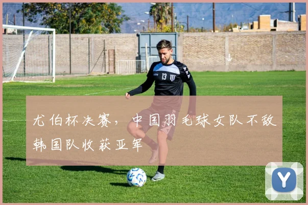 尤伯杯决赛，中国羽毛球女队不敌韩国队收获亚军