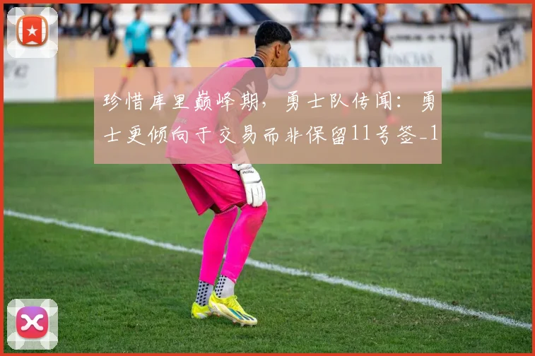 珍惜库里巅峰期，勇士队传闻：勇士更倾向于交易而非保留11号签_1