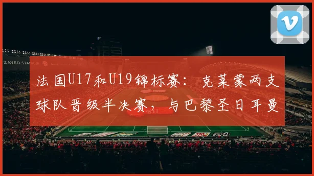 法国U17和U19锦标赛：克莱蒙两支球队晋级半决赛，与巴黎圣日耳曼持平 - 2026年5月21日