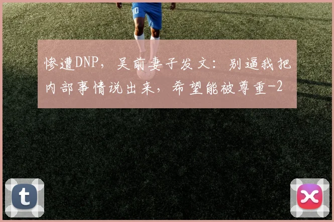 惨遭DNP，吴前妻子发文：别逼我把内部事情说出来，希望能被尊重