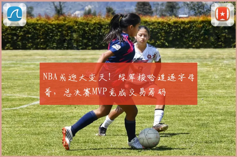 NBA或迎大变天！绿军梭哈追逐字母哥，总决赛MVP竟成交易筹码