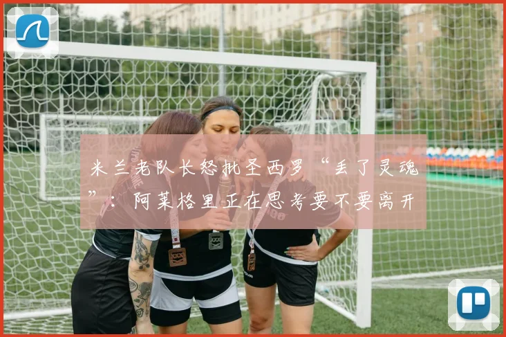 米兰老队长怒批圣西罗“丢了灵魂”：阿莱格里正在思考要不要离开