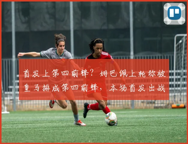 首发上第四前锋？姆巴佩上轮称被皇马排成第四前锋，本场首发出战
